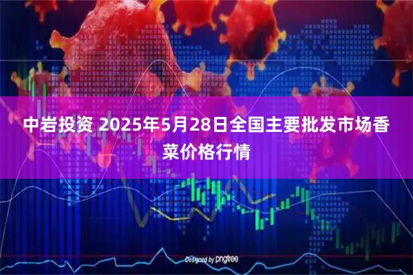 中岩投资 2025年5月28日全国主要批发市场香菜价格行情