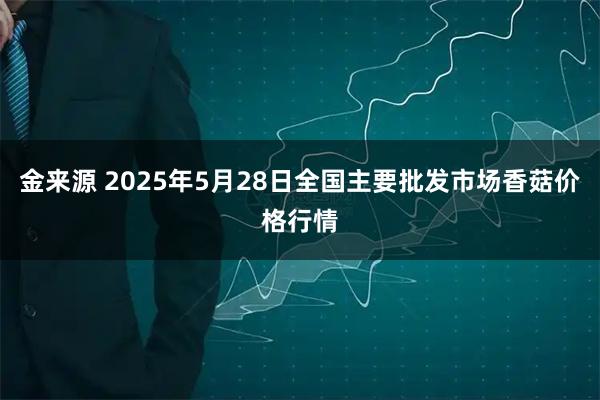金来源 2025年5月28日全国主要批发市场香菇价格行情