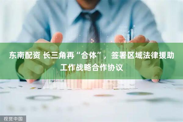 东南配资 长三角再“合体”，签署区域法律援助工作战略合作协议
