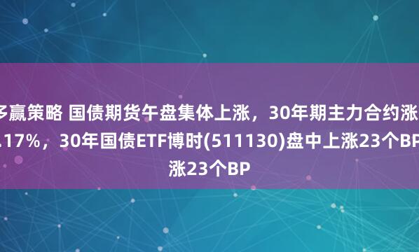 多赢策略 国债期货午盘集体上涨，30年期主力合约涨0.17%，30年国债ETF博时(511130)盘中上涨23个BP