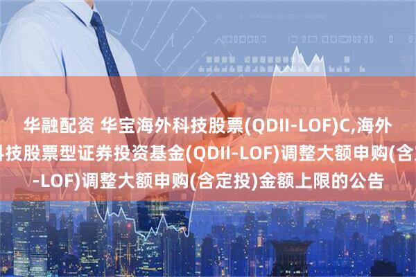 华融配资 华宝海外科技股票(QDII-LOF)C,海外科技LOF: 华宝海外科技股票型证券投资基金(QDII-LOF)调整大额申购(含定投)金额上限的公告