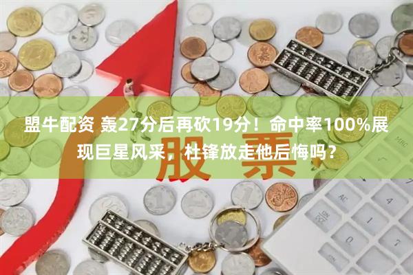盟牛配资 轰27分后再砍19分！命中率100%展现巨星风采，杜锋放走他后悔吗？