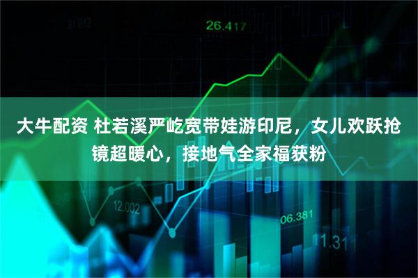 大牛配资 杜若溪严屹宽带娃游印尼，女儿欢跃抢镜超暖心，接地气全家福获粉