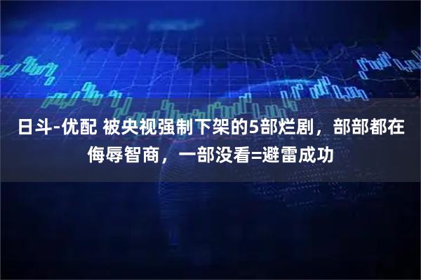 日斗-优配 被央视强制下架的5部烂剧，部部都在侮辱智商，一部没看=避雷成功