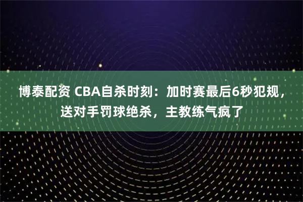博泰配资 CBA自杀时刻：加时赛最后6秒犯规，送对手罚球绝杀，主教练气疯了