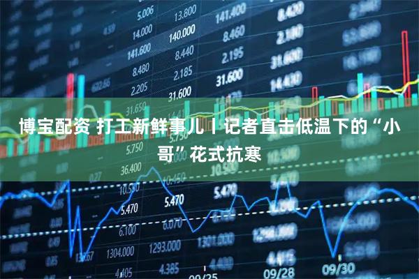 博宝配资 打工新鲜事儿丨记者直击低温下的“小哥”花式抗寒