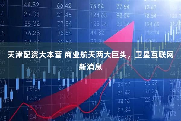 天津配资大本营 商业航天两大巨头，卫星互联网新消息