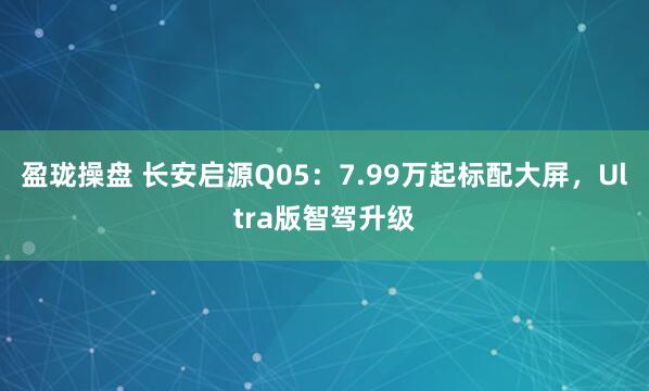 盈珑操盘 长安启源Q05：7.99万起标配大屏，Ultra版智驾升级