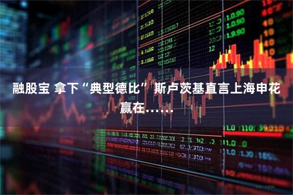 融股宝 拿下“典型德比” 斯卢茨基直言上海申花赢在……