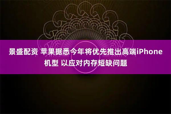 景盛配资 苹果据悉今年将优先推出高端iPhone机型 以应对内存短缺问题