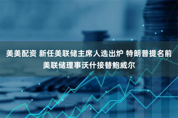 美美配资 新任美联储主席人选出炉 特朗普提名前美联储理事沃什接替鲍威尔