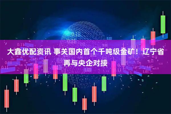 大鑫优配资讯 事关国内首个千吨级金矿！辽宁省再与央企对接