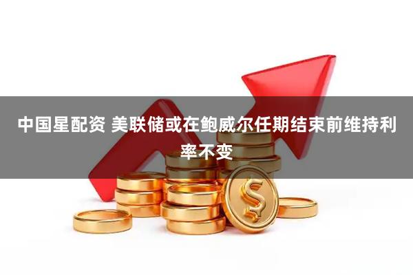 中国星配资 美联储或在鲍威尔任期结束前维持利率不变
