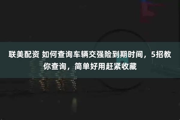 联美配资 如何查询车辆交强险到期时间,5招教你查询,简单好用赶紧收藏