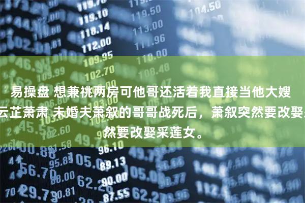 易操盘 想兼祧两房可他哥还活着我直接当他大嫂 萧叙江云芷萧肃 未婚夫萧叙的哥哥战死后，萧叙突然要改娶采莲女。