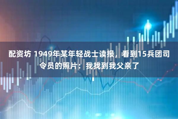 配资坊 1949年某年轻战士读报,看到15兵团司令员的照片:我找到我父亲了