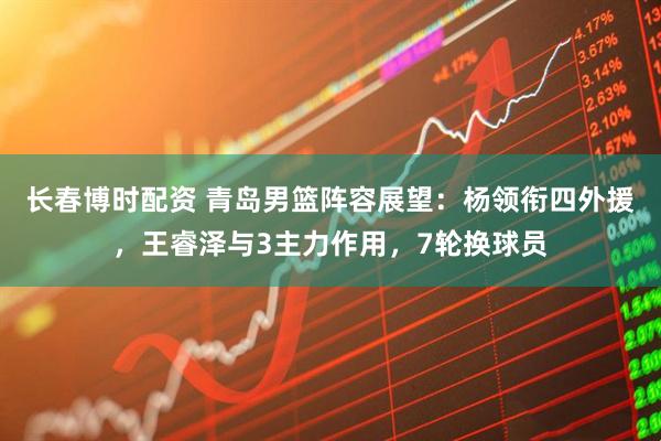 长春博时配资 青岛男篮阵容展望:杨领衔四外援,王睿泽与3主力作用,7轮换球员