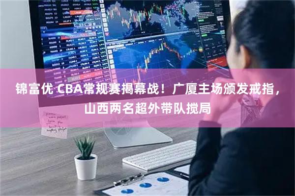 锦富优 CBA常规赛揭幕战！广厦主场颁发戒指，山西两名超外带队搅局