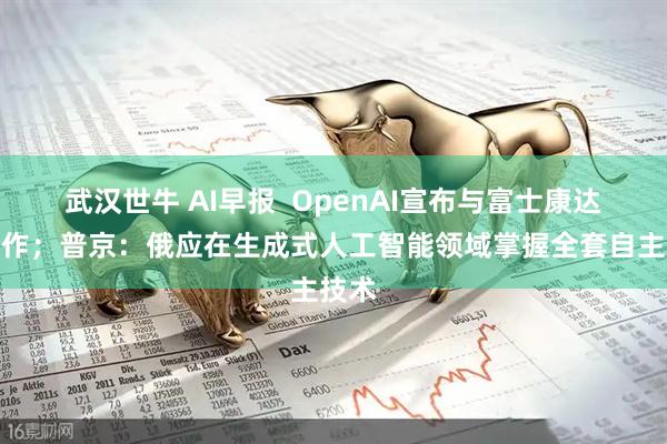武汉世牛 AI早报  OpenAI宣布与富士康达成合作；普京：俄应在生成式人工智能领域掌握全套自主技术