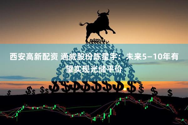 西安高新配资 通威股份陈星宇：未来5—10年有望实现光储平价