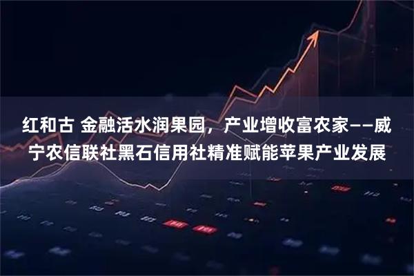 红和古 金融活水润果园，产业增收富农家——威宁农信联社黑石信用社精准赋能苹果产业发展