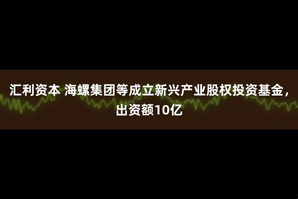 汇利资本 海螺集团等成立新兴产业股权投资基金，出资额10亿