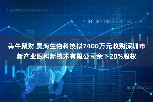 犇牛聚财 昊海生物科技拟7400万元收购深圳市新产业眼科新技术有限公司余下20%股权