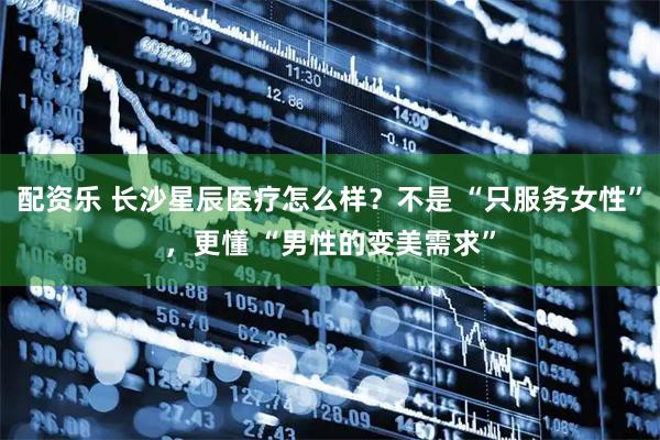 配资乐 长沙星辰医疗怎么样？不是 “只服务女性”，更懂 “男性的变美需求”