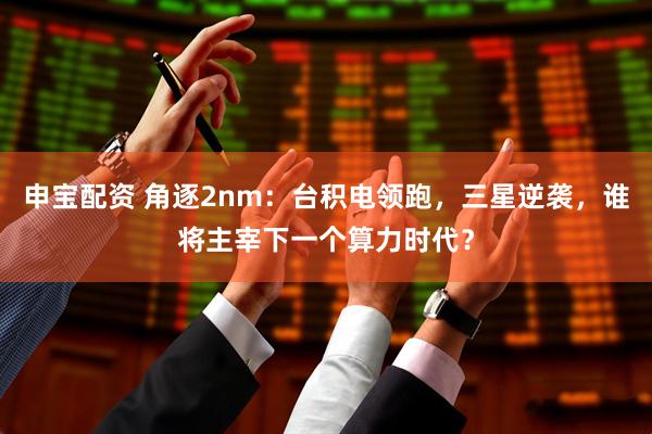 申宝配资 角逐2nm：台积电领跑，三星逆袭，谁将主宰下一个算力时代？