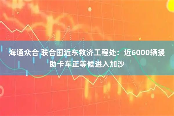 海通众合 联合国近东救济工程处：近6000辆援助卡车正等候进入加沙