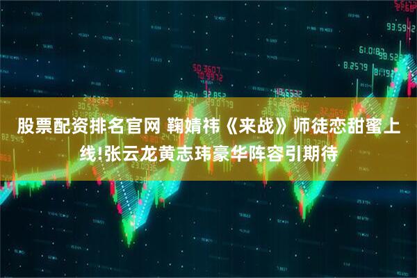 股票配资排名官网 鞠婧祎《来战》师徒恋甜蜜上线!张云龙黄志玮豪华阵容引期待