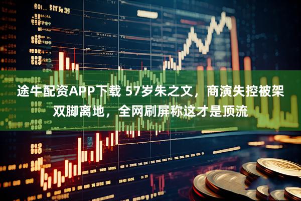 途牛配资APP下载 57岁朱之文，商演失控被架双脚离地，全网刷屏称这才是顶流