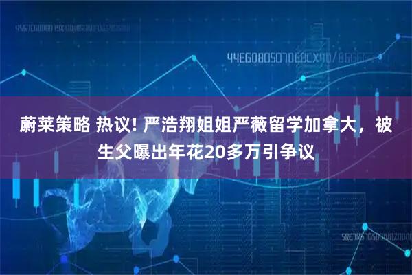 蔚莱策略 热议! 严浩翔姐姐严薇留学加拿大，被生父曝出年花20多万引争议