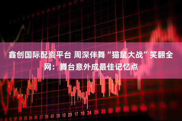 鑫创国际配资平台 周深伴舞“猫鼠大战”笑翻全网：舞台意外成最佳记忆点
