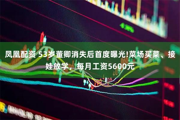 凤凰配资 53岁董卿消失后首度曝光!菜场买菜、接娃放学，每月工资5600元