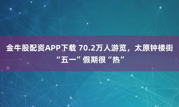 金牛股配资APP下载 70.2万人游览，太原钟楼街“五一”假期很“热”