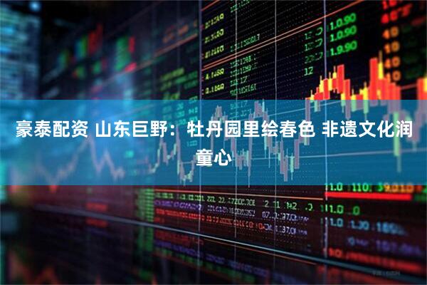 豪泰配资 山东巨野：牡丹园里绘春色 非遗文化润童心