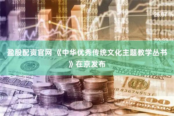 盈股配资官网 《中华优秀传统文化主题教学丛书》在京发布