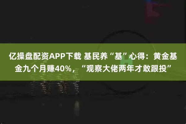 亿操盘配资APP下载 基民养“基”心得：黄金基金九个月赚40%，“观察大佬两年才敢跟投”