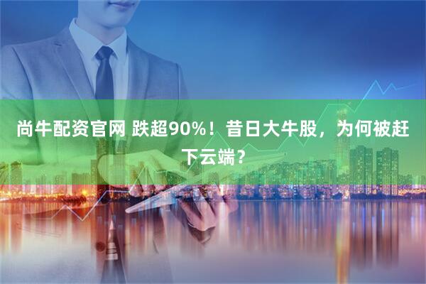 尚牛配资官网 跌超90%！昔日大牛股，为何被赶下云端？