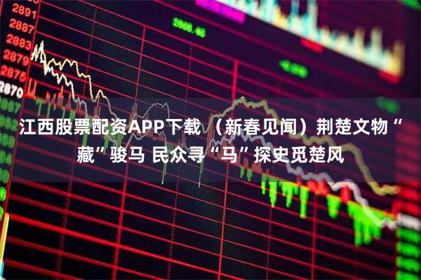 江西股票配资APP下载 （新春见闻）荆楚文物“藏”骏马 民众寻“马”探史觅楚风