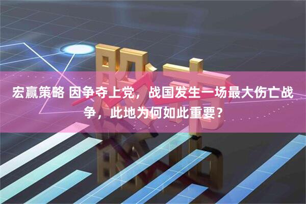 宏赢策略 因争夺上党，战国发生一场最大伤亡战争，此地为何如此重要？